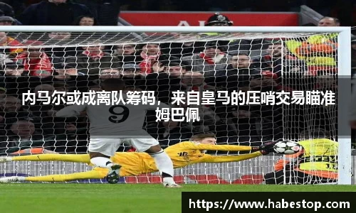 内马尔或成离队筹码，来自皇马的压哨交易瞄准姆巴佩