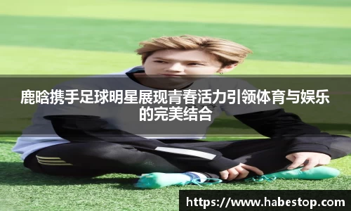 鹿晗携手足球明星展现青春活力引领体育与娱乐的完美结合